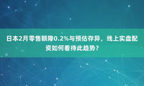 日本2月零售额降0.2%与预估存异，线上实盘配资如何看待此趋势？