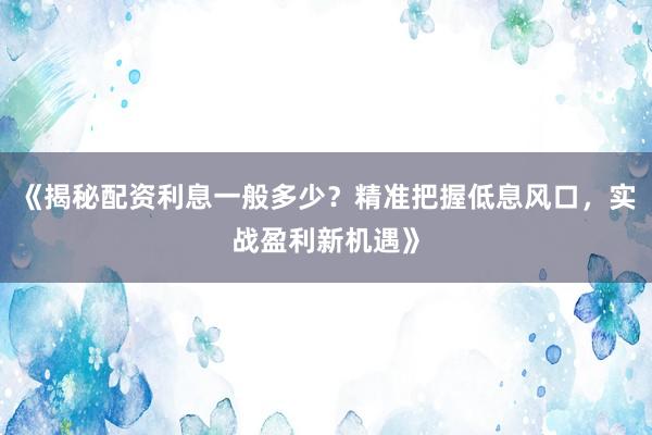 《揭秘配资利息一般多少？精准把握低息风口，实战盈利新机遇》