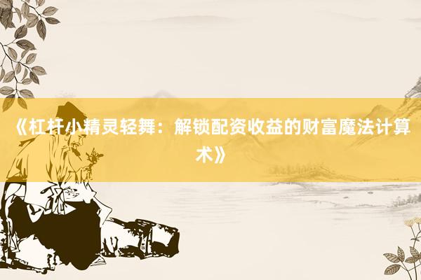 《杠杆小精灵轻舞：解锁配资收益的财富魔法计算术》