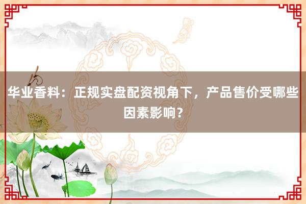 华业香料：正规实盘配资视角下，产品售价受哪些因素影响？