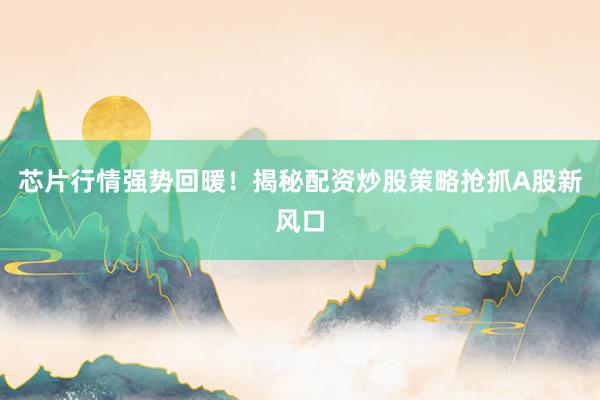 芯片行情强势回暖！揭秘配资炒股策略抢抓A股新风口