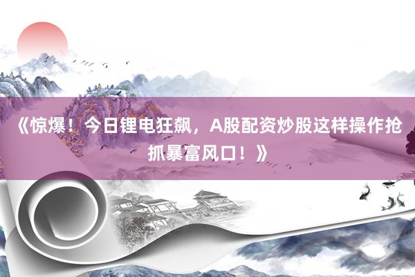 《惊爆！今日锂电狂飙，A股配资炒股这样操作抢抓暴富风口！》