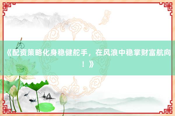 《配资策略化身稳健舵手，在风浪中稳掌财富航向！》