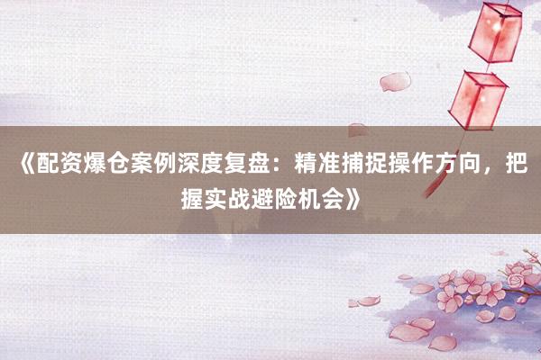 《配资爆仓案例深度复盘：精准捕捉操作方向，把握实战避险机会》