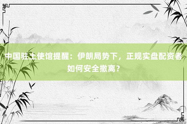 中国驻土使馆提醒：伊朗局势下，正规实盘配资者如何安全撤离？