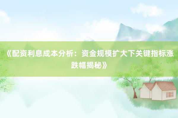 《配资利息成本分析：资金规模扩大下关键指标涨跌幅揭秘》
