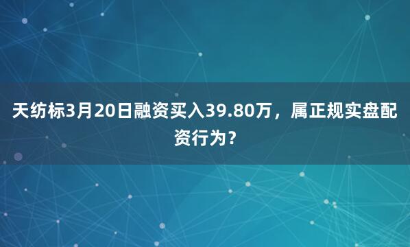 天纺标3月20日融资买入39.80万，属正规实盘配资行为？