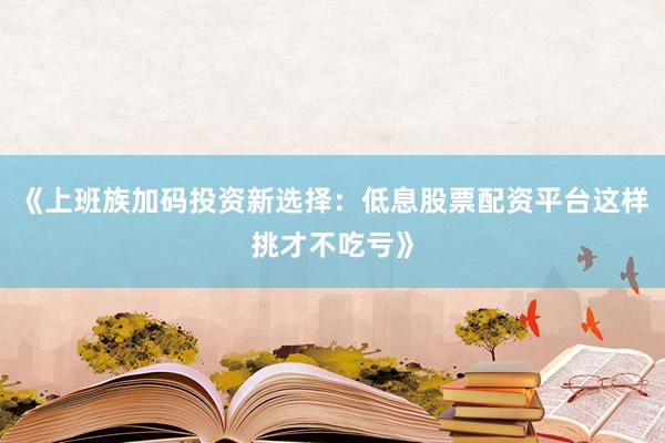 《上班族加码投资新选择：低息股票配资平台这样挑才不吃亏》