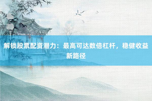解锁股票配资潜力：最高可达数倍杠杆，稳健收益新路径