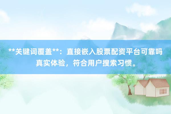 **关键词覆盖**：直接嵌入股票配资平台可靠吗真实体验，符合用户搜索习惯。