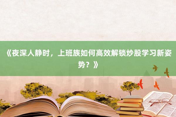 《夜深人静时，上班族如何高效解锁炒股学习新姿势？》