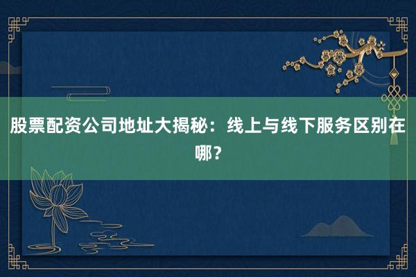 股票配资公司地址大揭秘：线上与线下服务区别在哪？