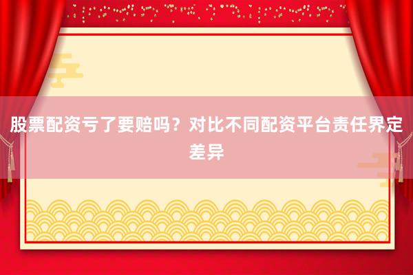 股票配资亏了要赔吗？对比不同配资平台责任界定差异