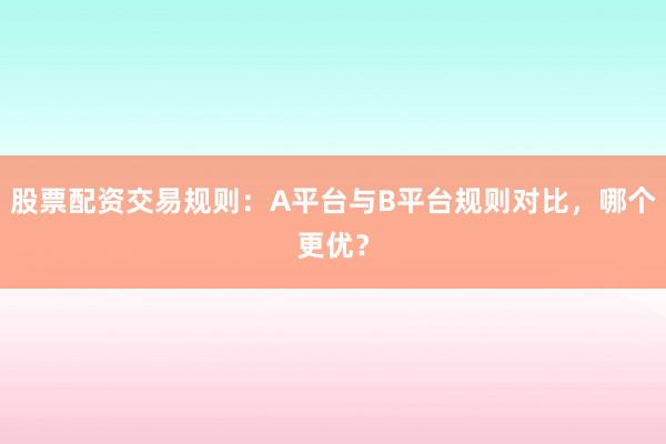 股票配资交易规则：A平台与B平台规则对比，哪个更优？