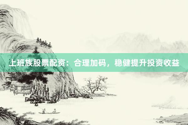 上班族股票配资：合理加码，稳健提升投资收益