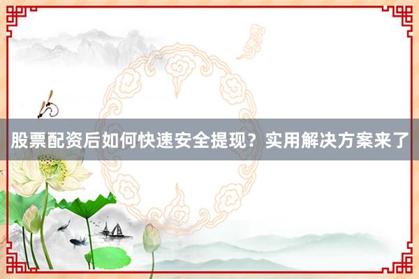 股票配资后如何快速安全提现？实用解决方案来了