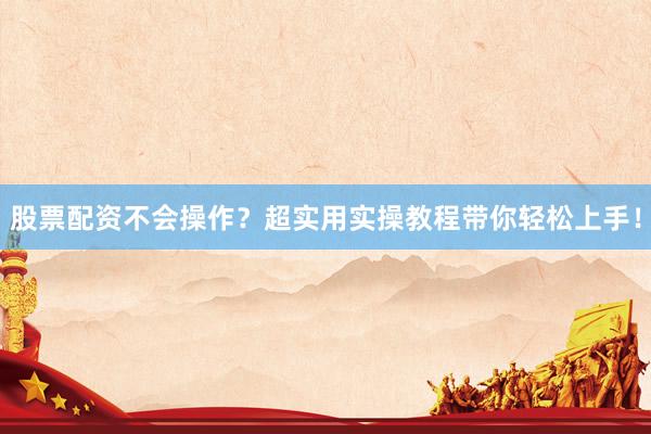 股票配资不会操作？超实用实操教程带你轻松上手！