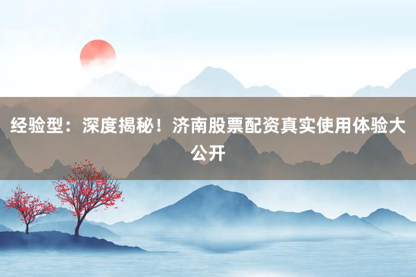 经验型：深度揭秘！济南股票配资真实使用体验大公开