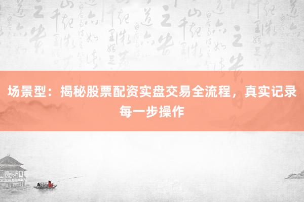 场景型：揭秘股票配资实盘交易全流程，真实记录每一步操作