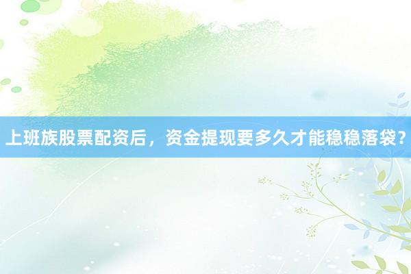 上班族股票配资后，资金提现要多久才能稳稳落袋？