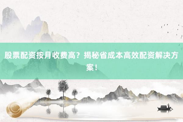股票配资按月收费高？揭秘省成本高效配资解决方案！