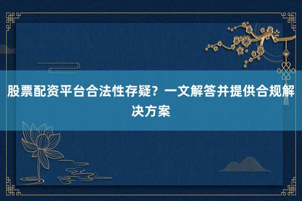 股票配资平台合法性存疑？一文解答并提供合规解决方案