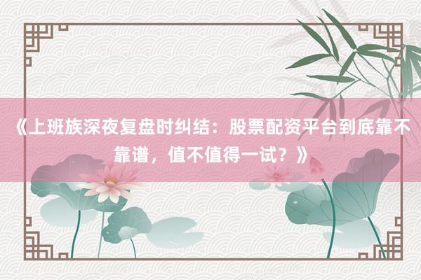 《上班族深夜复盘时纠结：股票配资平台到底靠不靠谱，值不值得一试？》