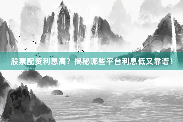 股票配资利息高？揭秘哪些平台利息低又靠谱！