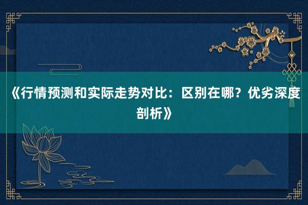 《行情预测和实际走势对比：区别在哪？优劣深度剖析》