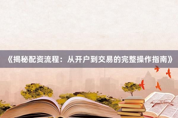 《揭秘配资流程：从开户到交易的完整操作指南》