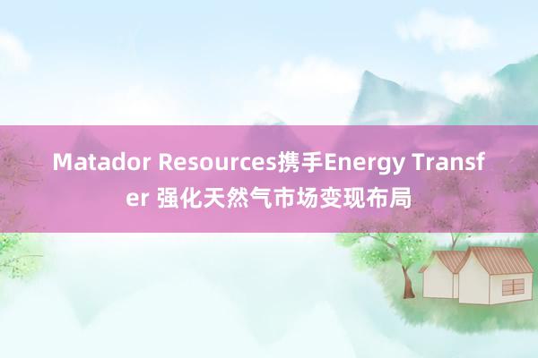 Matador Resources携手Energy Transfer 强化天然气市场变现布局