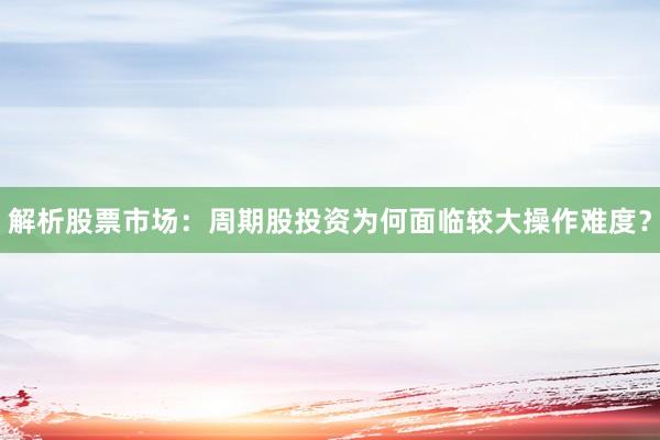 解析股票市场：周期股投资为何面临较大操作难度？