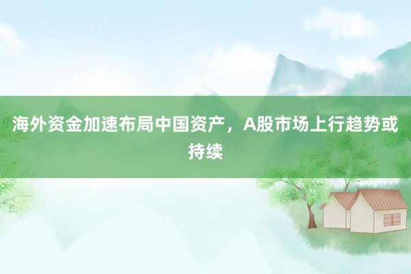 海外资金加速布局中国资产，A股市场上行趋势或持续