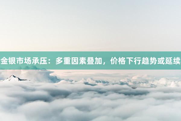 金银市场承压：多重因素叠加，价格下行趋势或延续