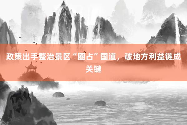 政策出手整治景区“圈占”国道，破地方利益链成关键