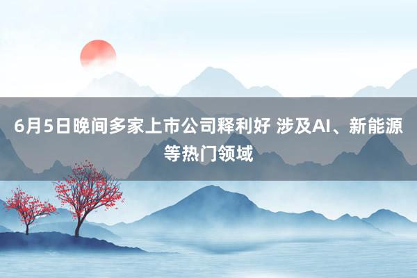 6月5日晚间多家上市公司释利好 涉及AI、新能源等热门领域