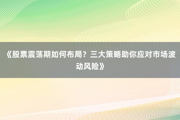 《股票震荡期如何布局？三大策略助你应对市场波动风险》