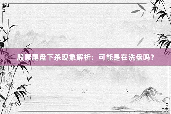 股票尾盘下杀现象解析：可能是在洗盘吗？