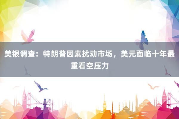 美银调查：特朗普因素扰动市场，美元面临十年最重看空压力