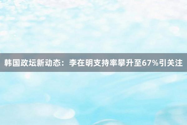 韩国政坛新动态：李在明支持率攀升至67%引关注