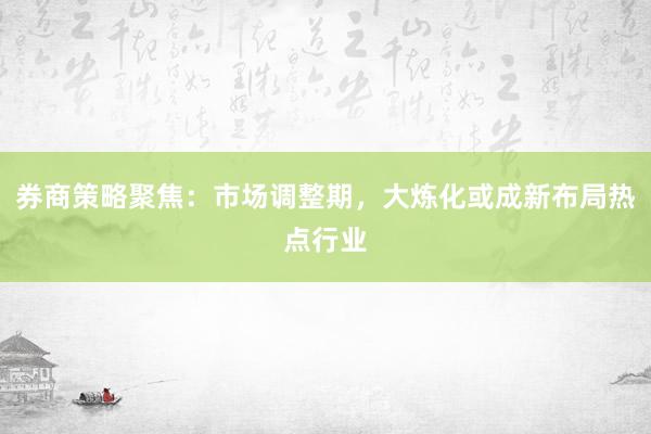 券商策略聚焦：市场调整期，大炼化或成新布局热点行业