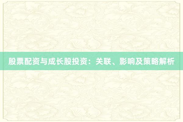 股票配资与成长股投资：关联、影响及策略解析