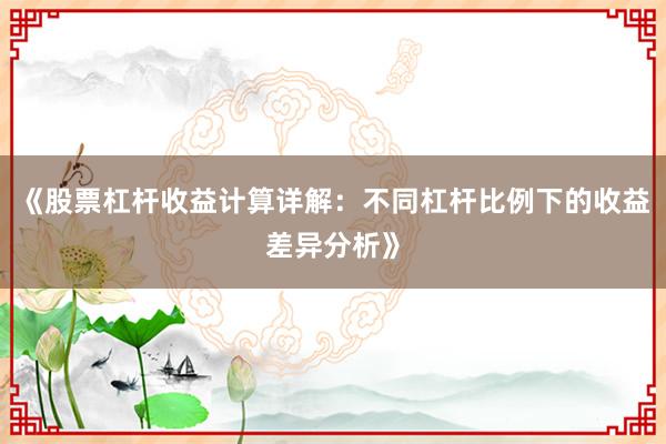 《股票杠杆收益计算详解：不同杠杆比例下的收益差异分析》