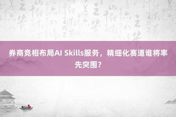 券商竞相布局AI Skills服务，精细化赛道谁将率先突围？