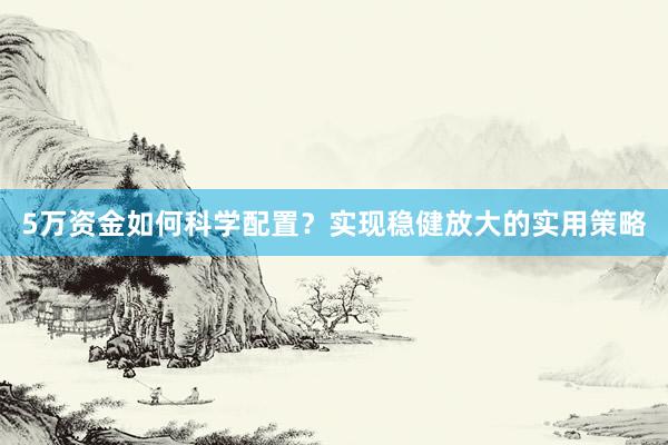 5万资金如何科学配置？实现稳健放大的实用策略