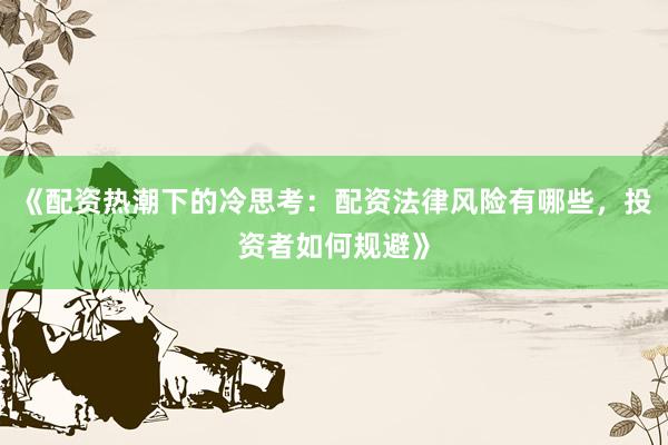 《配资热潮下的冷思考：配资法律风险有哪些，投资者如何规避》