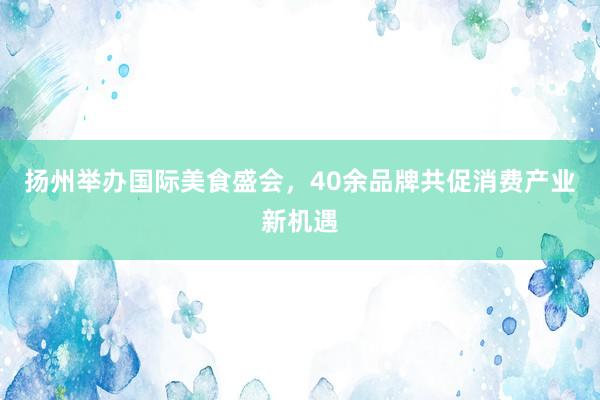 扬州举办国际美食盛会，40余品牌共促消费产业新机遇