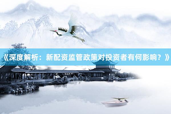 《深度解析：新配资监管政策对投资者有何影响？》