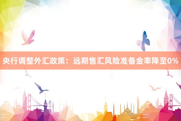 央行调整外汇政策：远期售汇风险准备金率降至0%