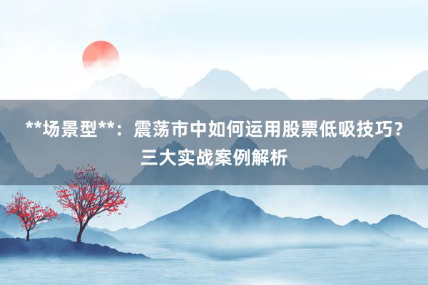 **场景型**：震荡市中如何运用股票低吸技巧？三大实战案例解析